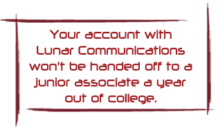 Your account with Lunar Communications won't be handed off to a junior associate a year out of college.
